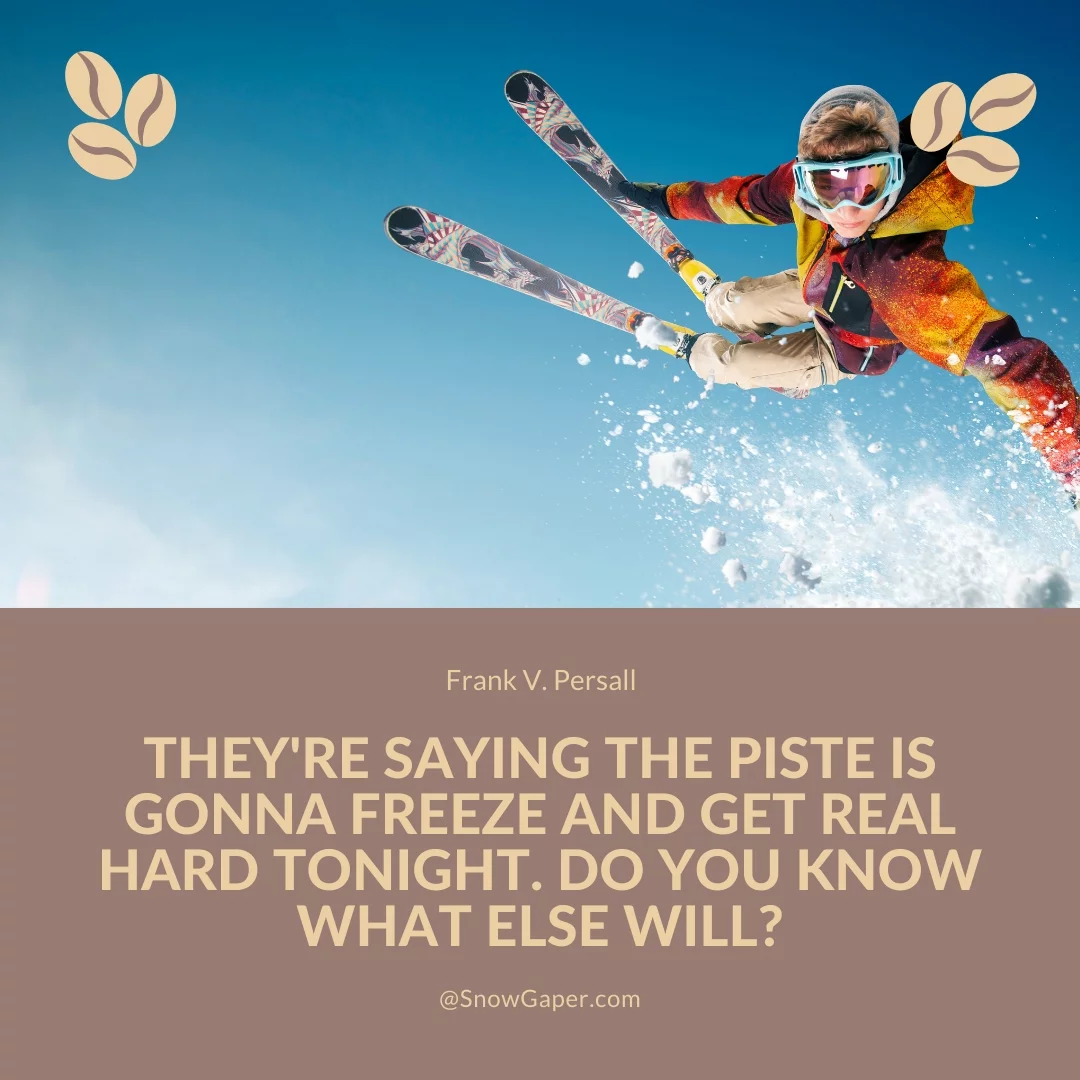 They're saying the piste is gonna freeze and get real hard tonight. Do you know what else will?