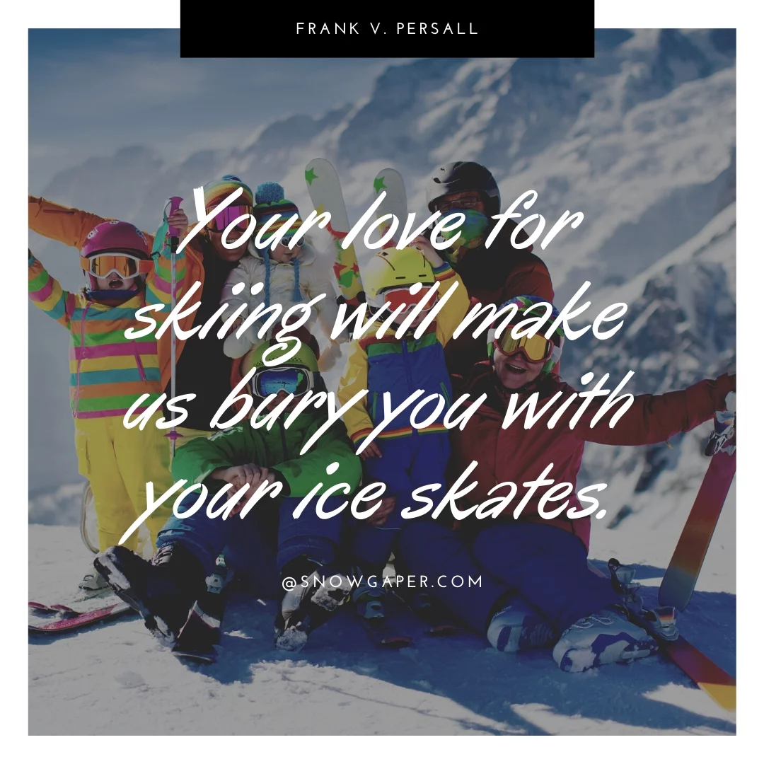 Your love for skiing will make us bury you with your ice skates.